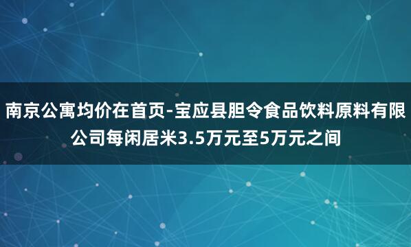 南京公寓均价在首页-宝应县胆令食品饮料原料有限公司每闲居米3.5万元至5万元之间